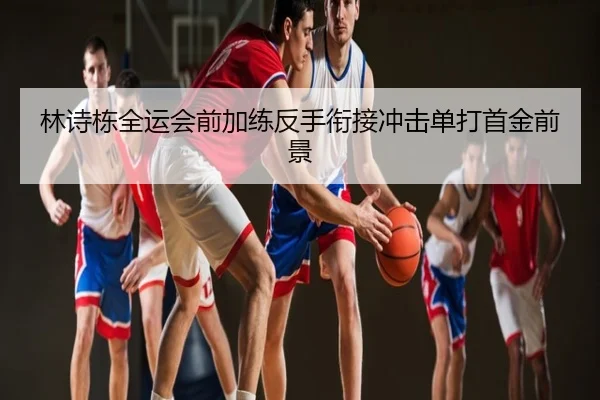 林诗栋全运会前加练反手衔接冲击单打首金前景