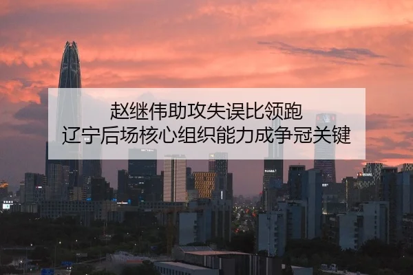 赵继伟助攻失误比领跑 辽宁后场核心组织能力成争冠关键
