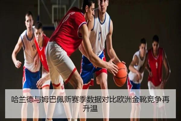哈兰德与姆巴佩新赛季数据对比欧洲金靴竞争再升温