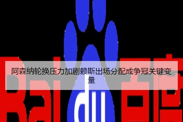 阿森纳轮换压力加剧赖斯出场分配成争冠关键变量