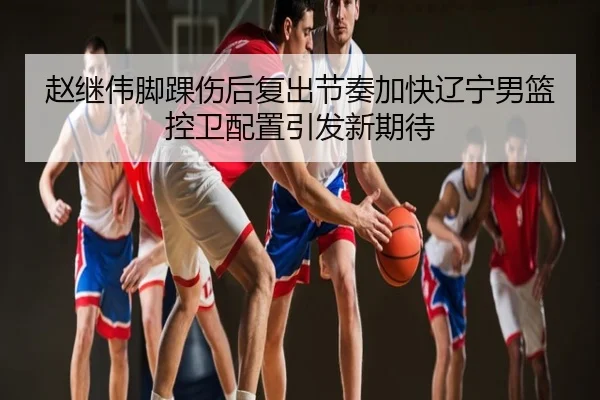 赵继伟脚踝伤后复出节奏加快辽宁男篮控卫配置引发新期待