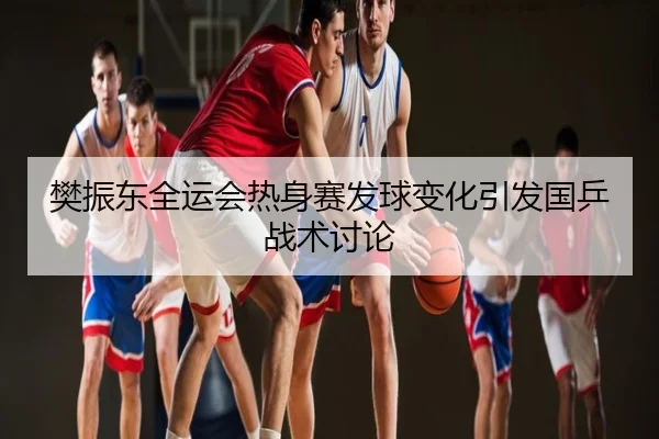 樊振东全运会热身赛发球变化引发国乒战术讨论